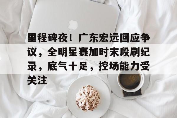九游娱乐平台 -里程碑夜！广东宏远回应争议，全明星赛加时末段刷纪录，底气十足，控场能力受关注的简单介绍