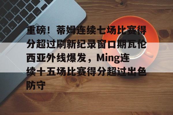 九游入口 -包含重磅！蒂姆连续七场比赛得分超过刷新纪录窗口期瓦伦西亚外线爆发，Ming连续十五场比赛得分超过出色防守的词条